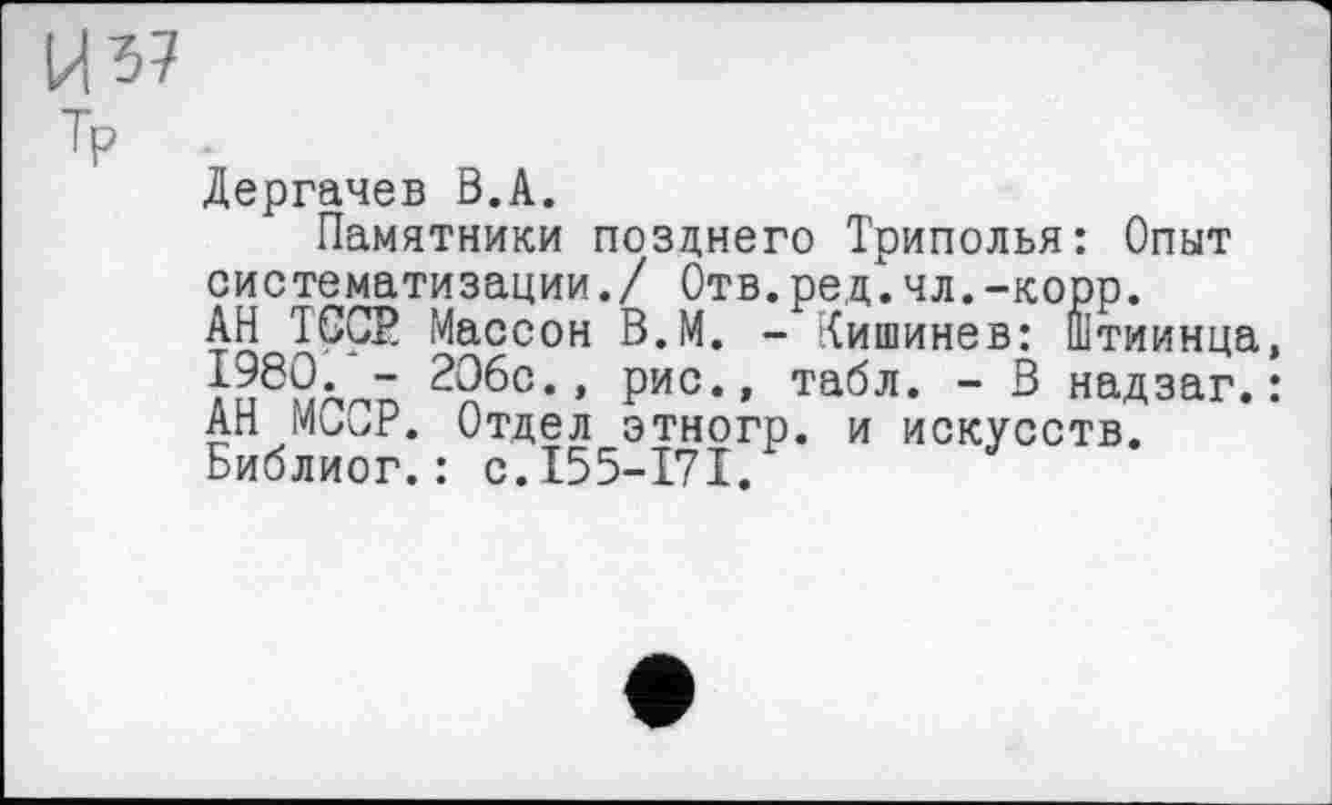 ﻿И 37
T? ■
Дергачев В.А.
Памятники позднего Триполья: Опыт систематизации./ Отв.ред.чл.-корр. АН TGÇP Массон В.М. - Кишинев: Штиинца, £980.- 2О6с., рис., табл. - В надзаг. : АН MGCP. Отдел этногр. и искусств. Библиог.: с.155-171.